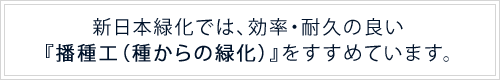 新日本緑化では、効率・耐久の良い『播種工（種からの緑化）』をすすめています。